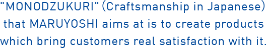 MONODZUKURI (Craftsmanship in Japanese) that MARUYOSHI aims at is to create products which bring customers real satisfaction with it.