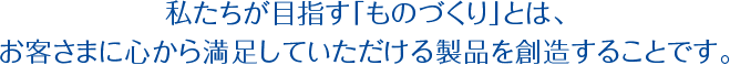 私たちが目指す「ものづくり」とは、お客さまに心から満足していただける製品を創造することです。